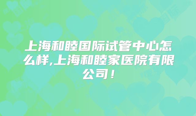 上海和睦国际试管中心怎么样,上海和睦家医院有限公司！