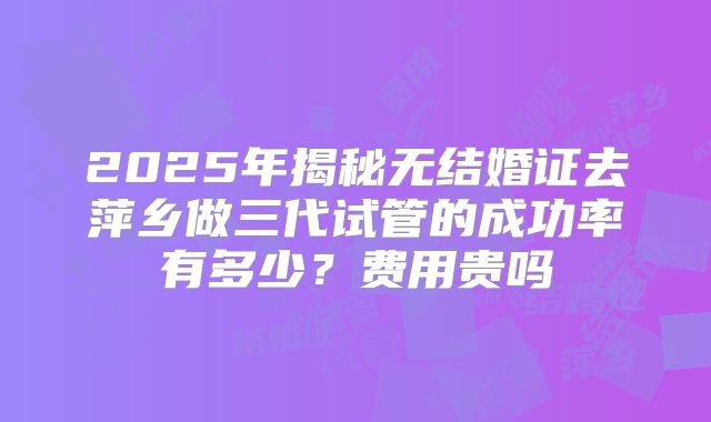 2025年揭秘无结婚证去萍乡做三代试管的成功率有多少？费用贵吗