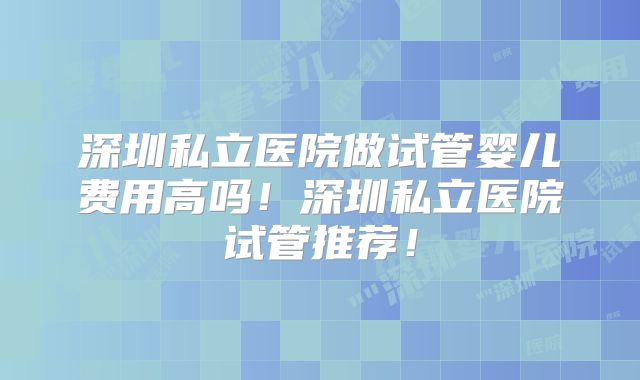 深圳私立医院做试管婴儿费用高吗！深圳私立医院试管推荐！