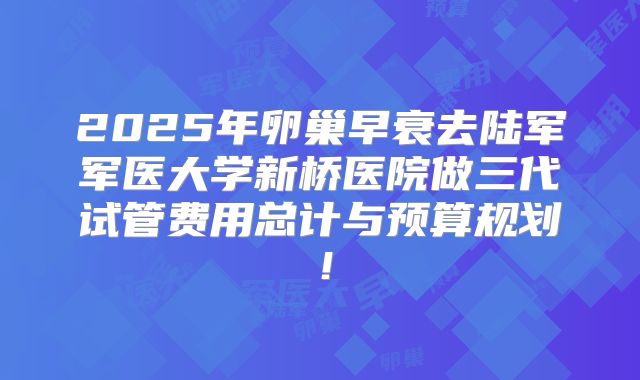 2025年卵巢早衰去陆军军医大学新桥医院做三代试管费用总计与预算规划!