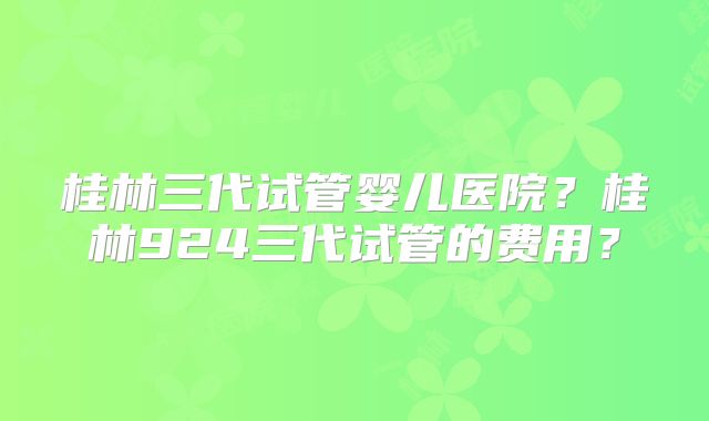 桂林三代试管婴儿医院？桂林924三代试管的费用？