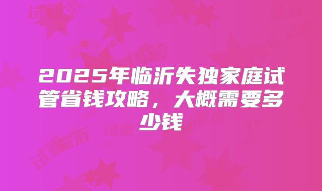 2025年临沂失独家庭试管省钱攻略，大概需要多少钱