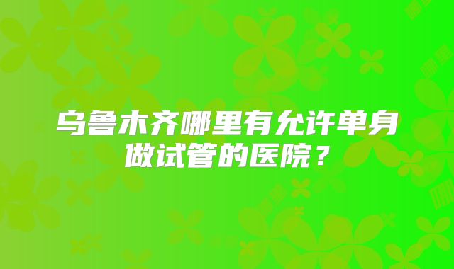 乌鲁木齐哪里有允许单身做试管的医院？