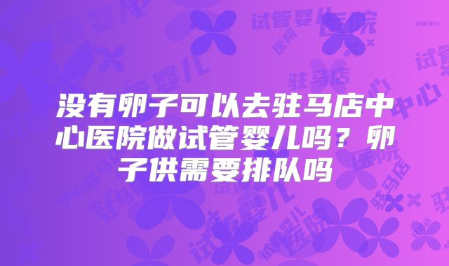 没有卵子可以去驻马店中心医院做试管婴儿吗？卵子供需要排队吗