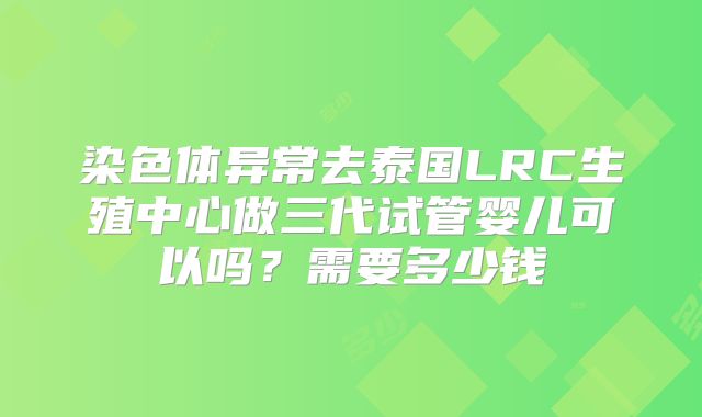 染色体异常去泰国LRC生殖中心做三代试管婴儿可以吗？需要多少钱