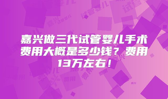 嘉兴做三代试管婴儿手术费用大概是多少钱?费用13万左右!