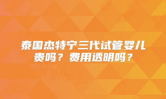 泰国杰特宁三代试管婴儿贵吗？费用透明吗？