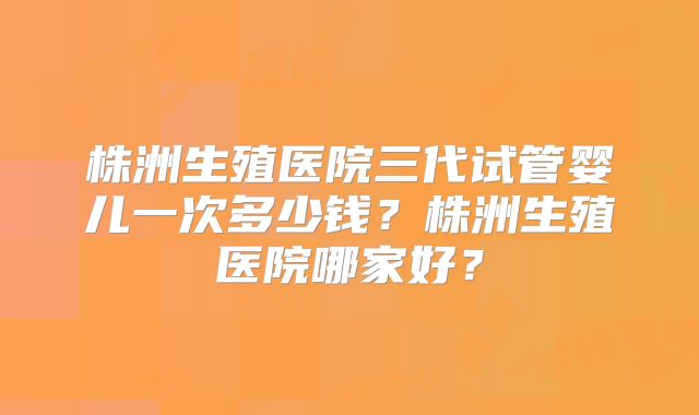 株洲生殖医院三代试管婴儿一次多少钱？株洲生殖医院哪家好？
