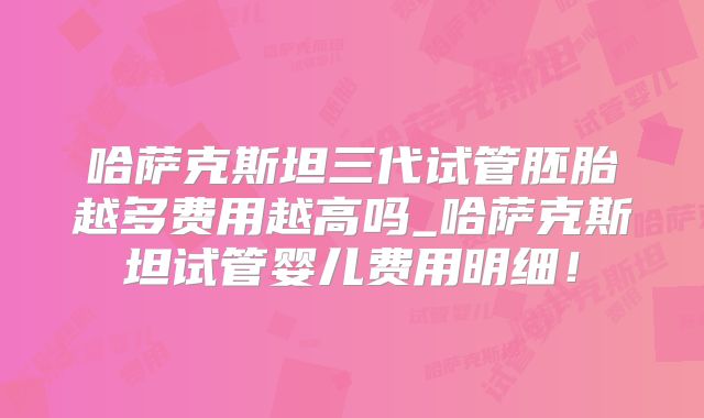哈萨克斯坦三代试管胚胎越多费用越高吗_哈萨克斯坦试管婴儿费用明细！