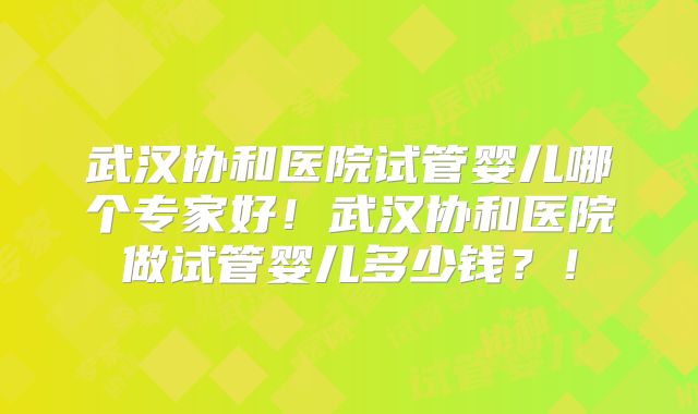 武汉协和医院试管婴儿哪个专家好！武汉协和医院做试管婴儿多少钱？！