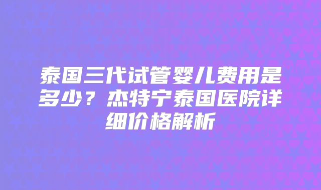 泰国三代试管婴儿费用是多少？杰特宁泰国医院详细价格解析