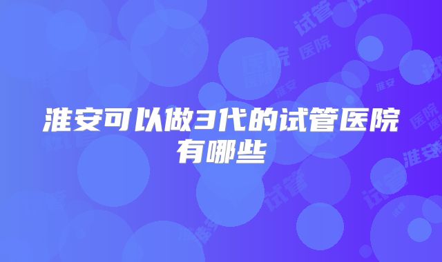 淮安可以做3代的试管医院有哪些