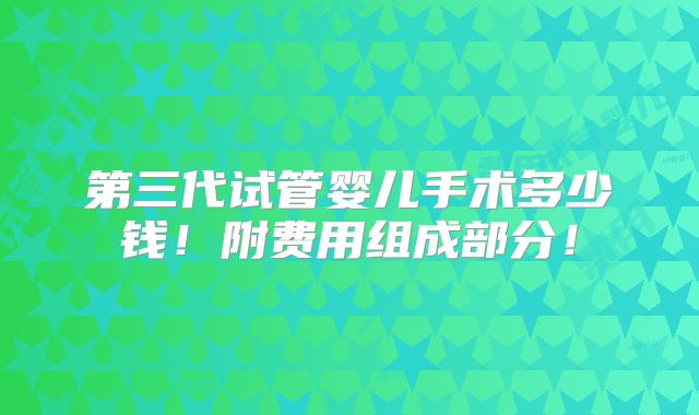 第三代试管婴儿手术多少钱！附费用组成部分！