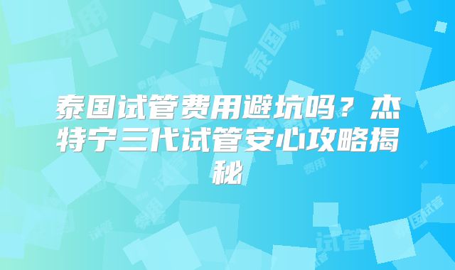泰国试管费用避坑吗？杰特宁三代试管安心攻略揭秘