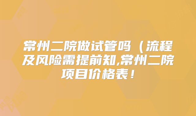 常州二院做试管吗（流程及风险需提前知,常州二院项目价格表！