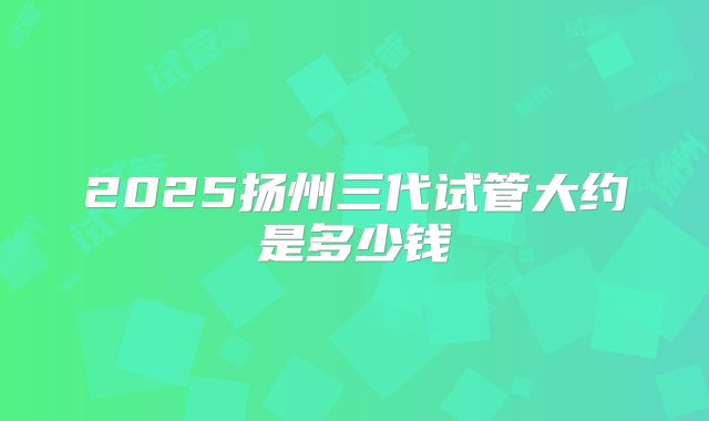 2025扬州三代试管大约是多少钱