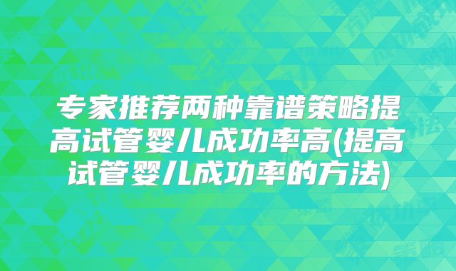 专家推荐两种靠谱策略提高试管婴儿成功率高(提高试管婴儿成功率的方法)
