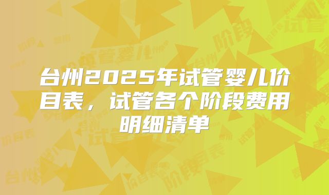 台州2025年试管婴儿价目表，试管各个阶段费用明细清单
