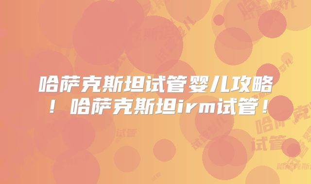 哈萨克斯坦试管婴儿攻略！哈萨克斯坦irm试管！
