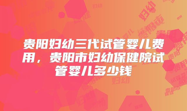 贵阳妇幼三代试管婴儿费用，贵阳市妇幼保健院试管婴儿多少钱