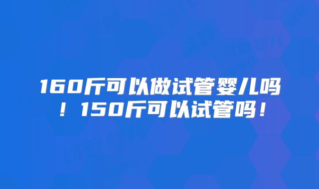 160斤可以做试管婴儿吗!150斤可以试管吗!