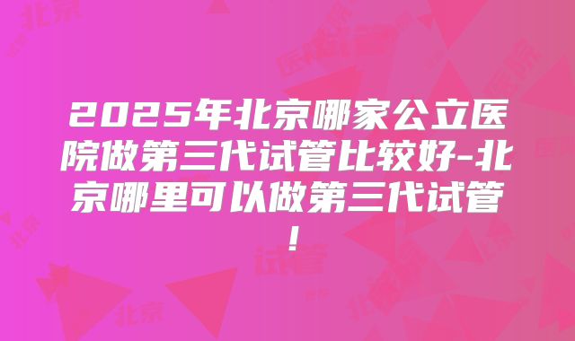 2025年北京哪家公立医院做第三代试管比较好-北京哪里可以做第三代试管！