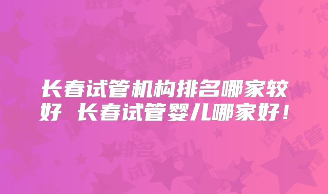 长春试管机构排名哪家较好 长春试管婴儿哪家好！