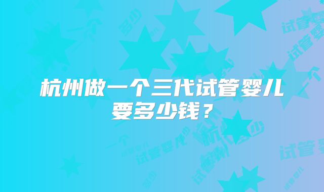 杭州做一个三代试管婴儿要多少钱？