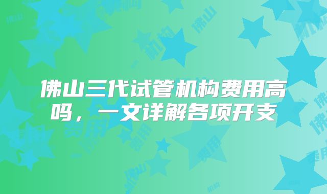 佛山三代试管机构费用高吗，一文详解各项开支