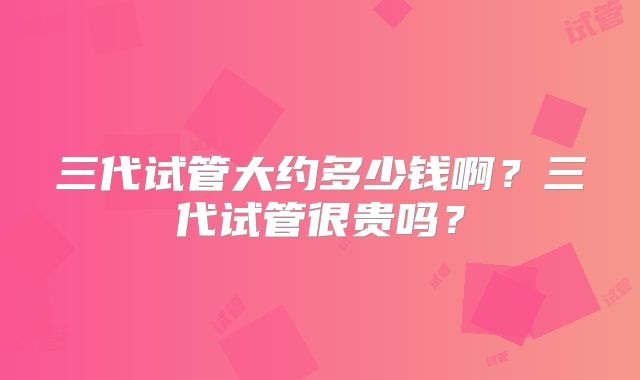 三代试管大约多少钱啊？三代试管很贵吗？
