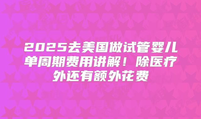 2025去美国做试管婴儿单周期费用讲解!除医疗外还有额外花费