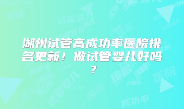 湖州试管高成功率医院排名更新！做试管婴儿好吗？