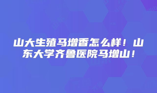 山大生殖马增香怎么样!山东大学齐鲁医院马增山!