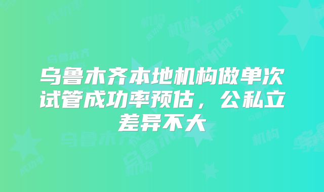 乌鲁木齐本地机构做单次试管成功率预估,公私立差异不大