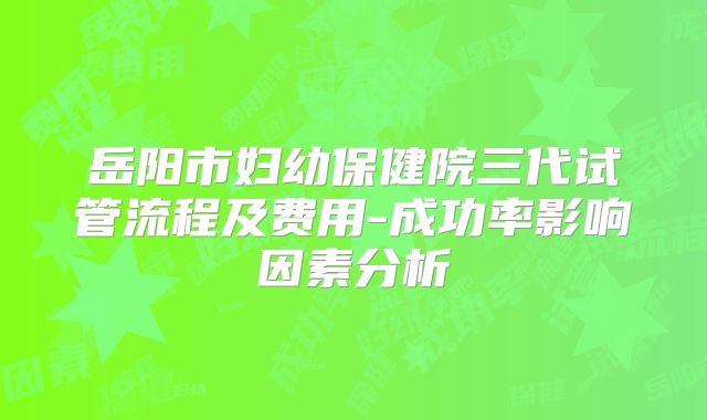 岳阳市妇幼保健院三代试管流程及费用-成功率影响因素分析