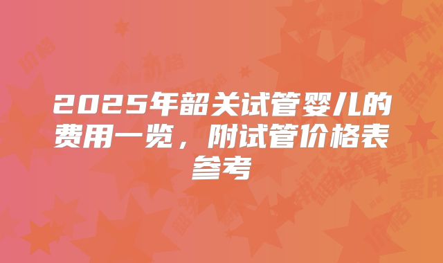 2025年韶关试管婴儿的费用一览，附试管价格表参考
