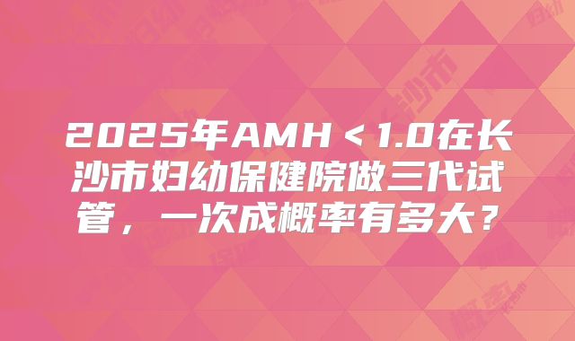 2025年AMH＜1.0在长沙市妇幼保健院做三代试管，一次成概率有多大？