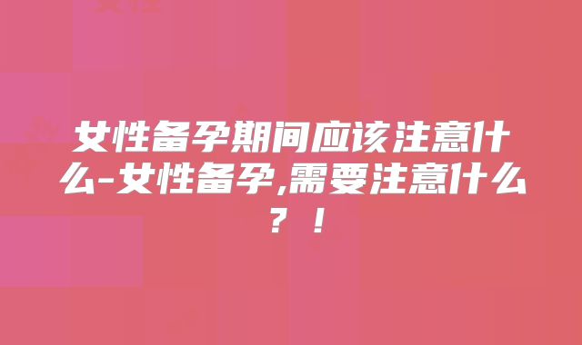 女性备孕期间应该注意什么-女性备孕,需要注意什么?!
