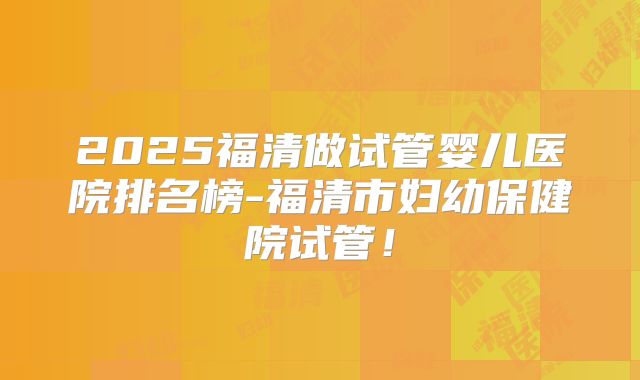 2025福清做试管婴儿医院排名榜-福清市妇幼保健院试管！
