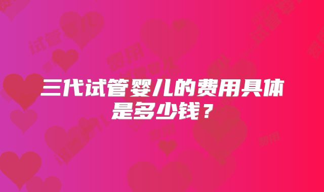 三代试管婴儿的费用具体是多少钱？