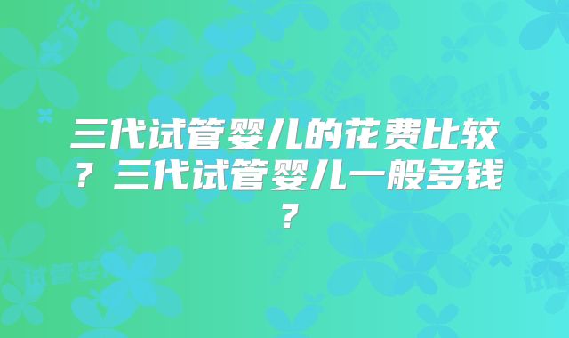 三代试管婴儿的花费比较？三代试管婴儿一般多钱？