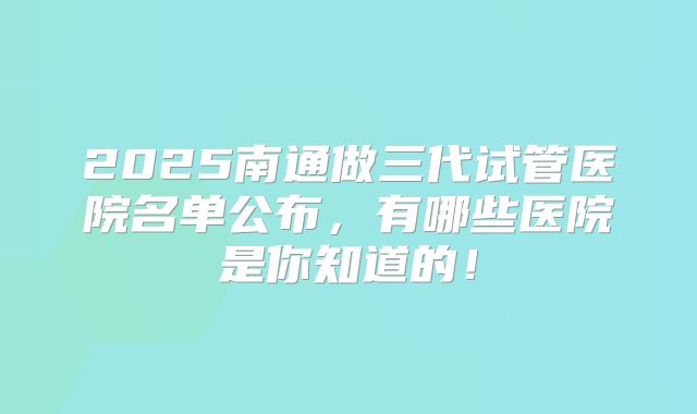 2025南通做三代试管医院名单公布，有哪些医院是你知道的！