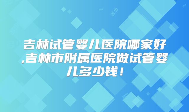 吉林试管婴儿医院哪家好,吉林市附属医院做试管婴儿多少钱！