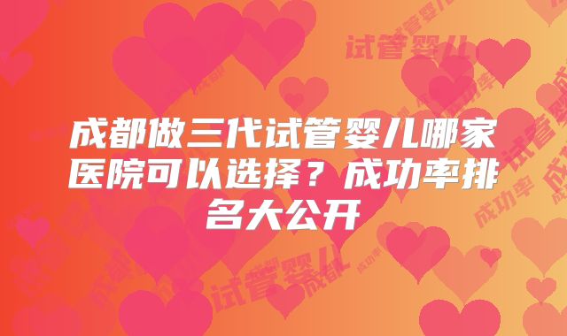 成都做三代试管婴儿哪家医院可以选择？成功率排名大公开