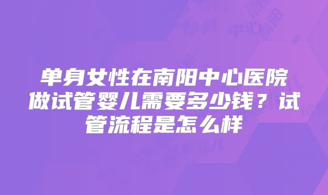 单身女性在南阳中心医院做试管婴儿需要多少钱?试管流程是怎么样