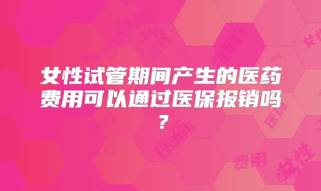 女性试管期间产生的医药费用可以通过医保报销吗？
