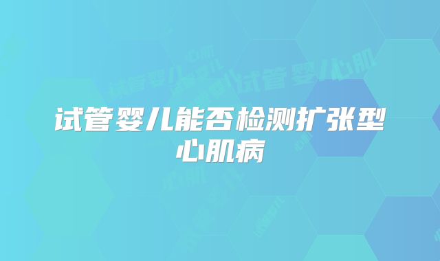 试管婴儿能否检测扩张型心肌病
