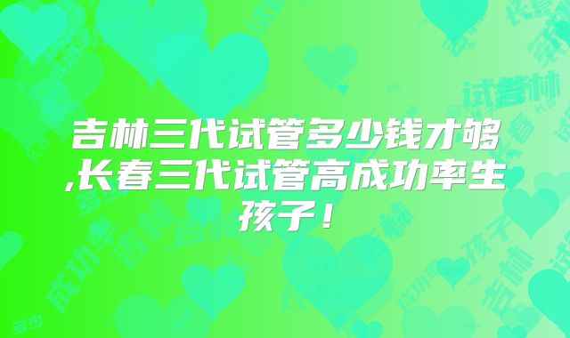 吉林三代试管多少钱才够,长春三代试管高成功率生孩子!