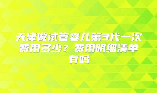 天津做试管婴儿第3代一次费用多少?费用明细清单有吗