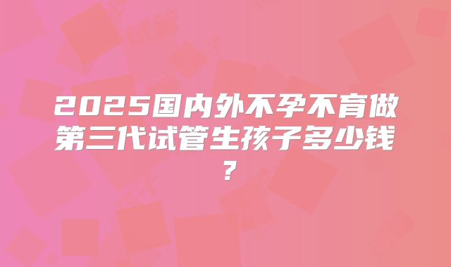 2025国内外不孕不育做第三代试管生孩子多少钱?